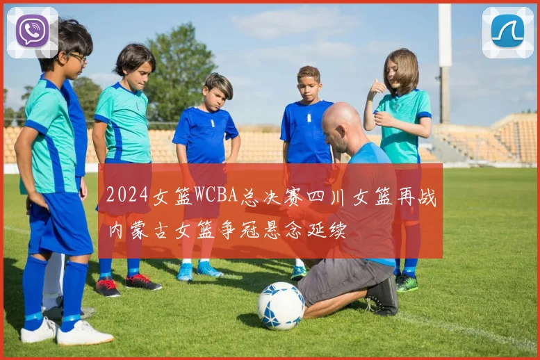 2024女篮WCBA总决赛四川女篮再战内蒙古女篮争冠悬念延续