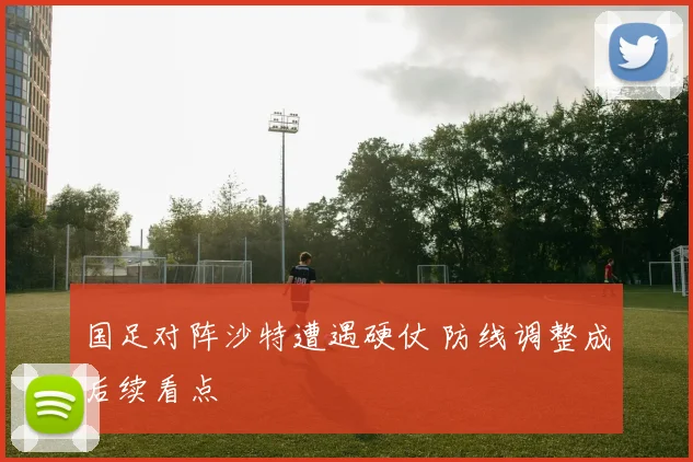 国足对阵沙特遭遇硬仗 防线调整成后续看点