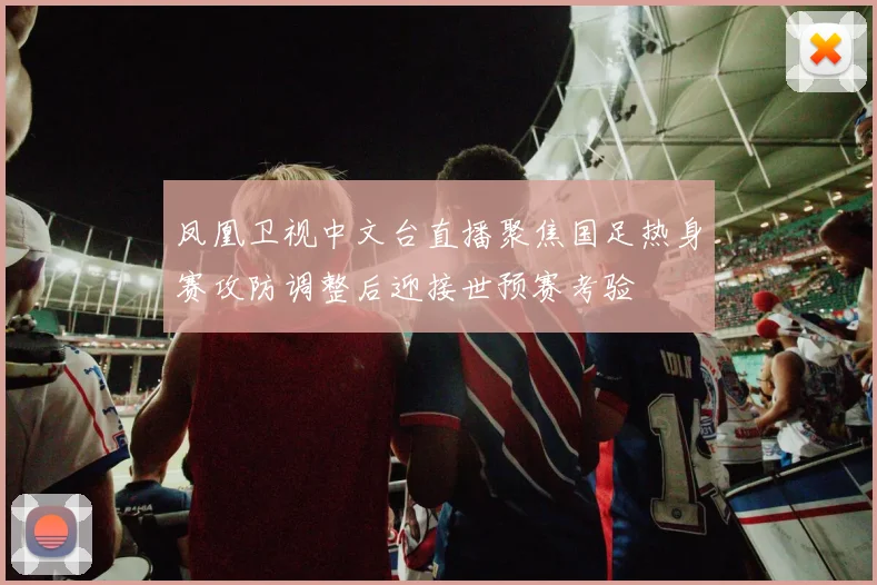凤凰卫视中文台直播聚焦国足热身赛攻防调整后迎接世预赛考验