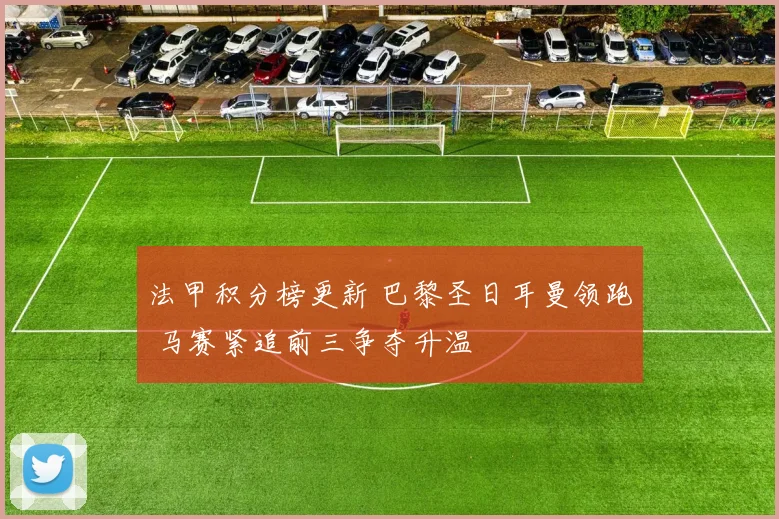 法甲积分榜更新 巴黎圣日耳曼领跑 马赛紧追前三争夺升温