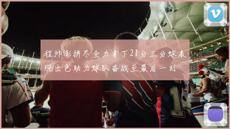 程帅澎拼尽全力拿下21分三分球表现出色助力球队奋战至最后一刻