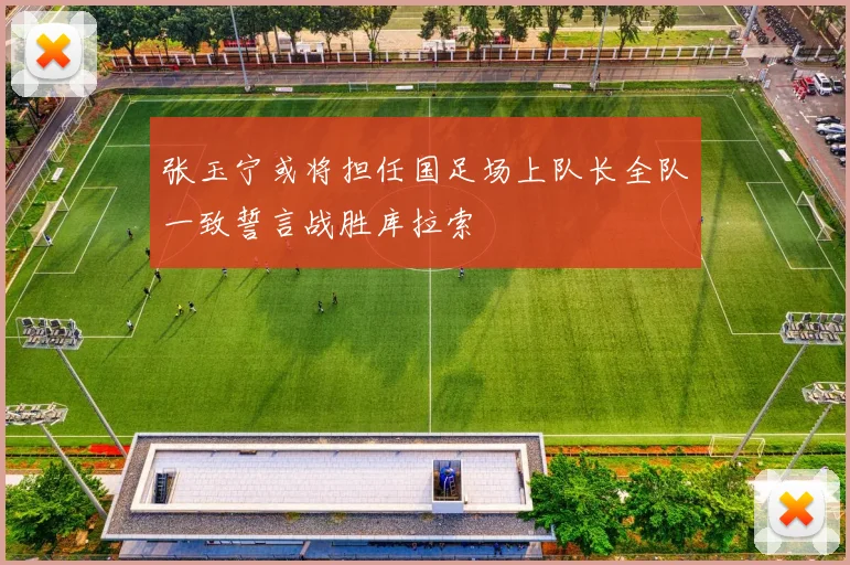 张玉宁或将担任国足场上队长全队一致誓言战胜库拉索