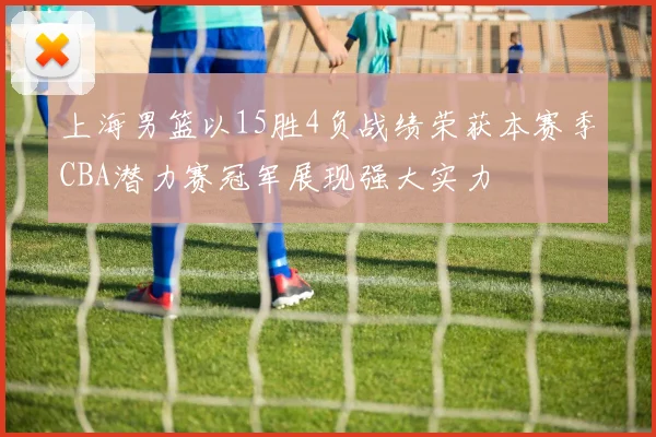 上海男篮以15胜4负战绩荣获本赛季CBA潜力赛冠军展现强大实力