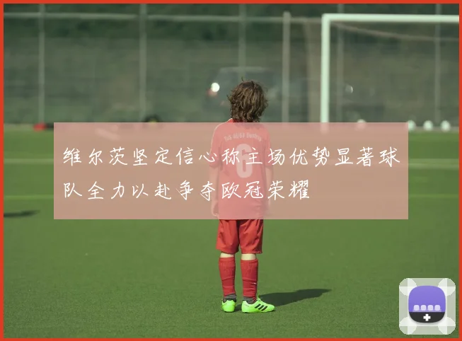 维尔茨坚定信心称主场优势显著球队全力以赴争夺欧冠荣耀