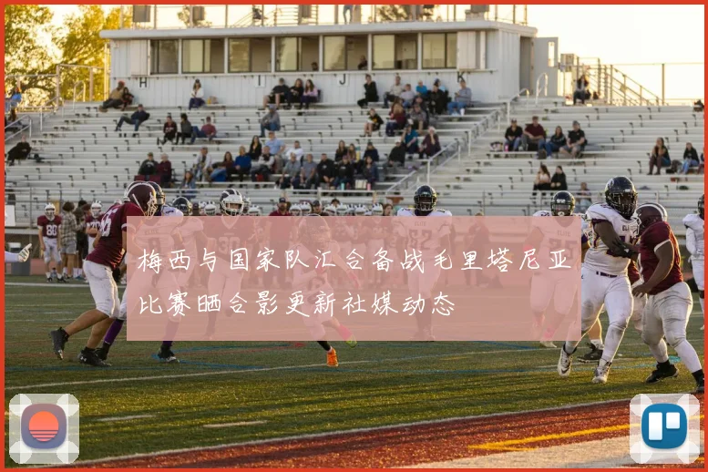 梅西与国家队汇合备战毛里塔尼亚比赛晒合影更新社媒动态