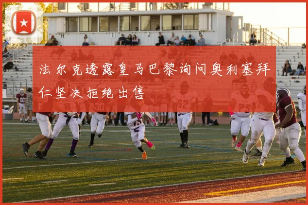 法尔克透露皇马巴黎询问奥利塞拜仁坚决拒绝出售