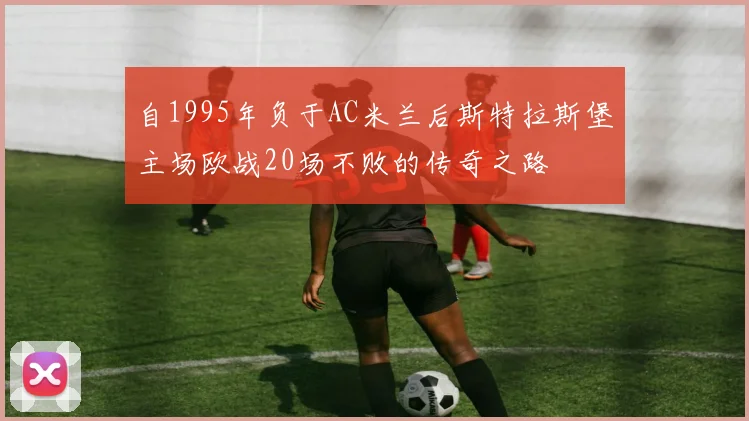 自1995年负于AC米兰后斯特拉斯堡主场欧战20场不败的传奇之路