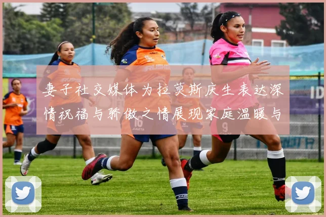 妻子社交媒体为拉莫斯庆生表达深情祝福与骄傲之情展现家庭温暖与支持
