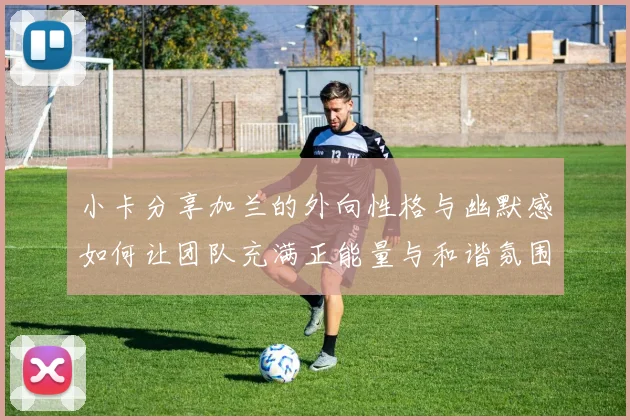 小卡分享加兰的外向性格与幽默感如何让团队充满正能量与和谐氛围