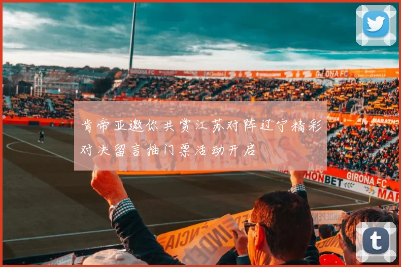 肯帝亚邀你共赏江苏对阵辽宁精彩对决留言抽门票活动开启