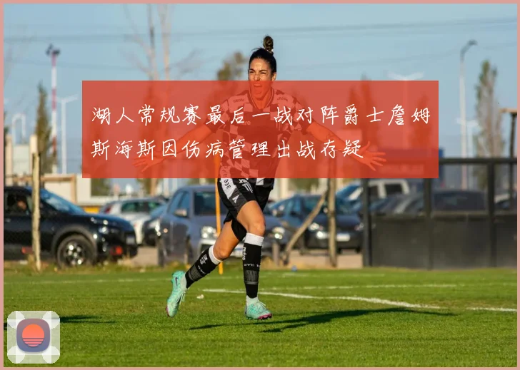 湖人常规赛最后一战对阵爵士詹姆斯海斯因伤病管理出战存疑
