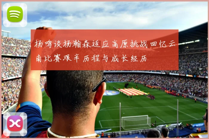 杨鸣谈杨瀚森适应高原挑战回忆云南比赛艰辛历程与成长经历