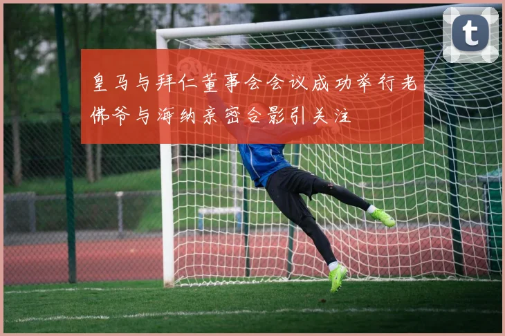 皇马与拜仁董事会会议成功举行老佛爷与海纳亲密合影引关注