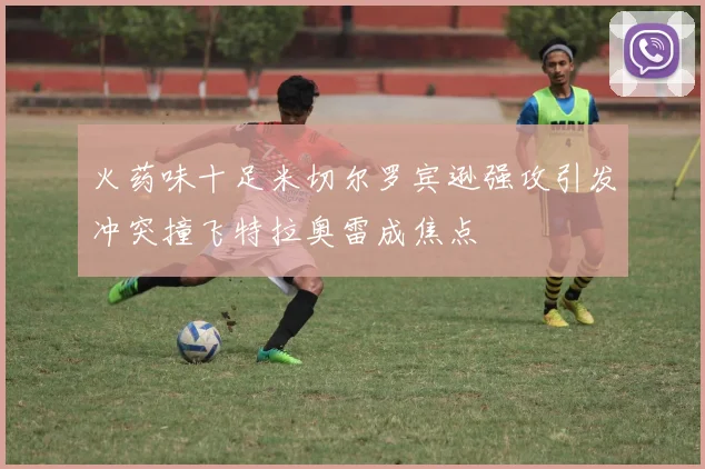 火药味十足米切尔罗宾逊强攻引发冲突撞飞特拉奥雷成焦点